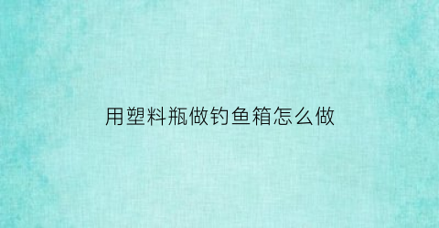 用塑料瓶做钓鱼箱怎么做(用塑料瓶做钓鱼箱怎么做的)