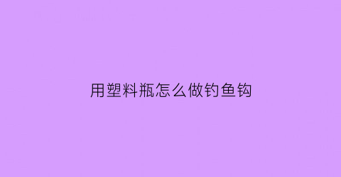 用塑料瓶怎么做钓鱼钩(用塑料瓶怎么做钓鱼钩视频)