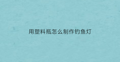 用塑料瓶怎么制作钓鱼灯(如何用塑料瓶钓鱼)