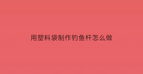 用塑料袋制作钓鱼杆怎么做(用塑料袋制作钓鱼杆怎么做视频)