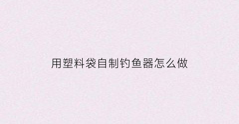 用塑料袋自制钓鱼器怎么做(用塑料袋自制钓鱼器怎么做好看)