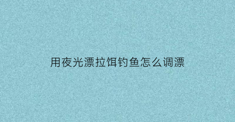 用夜光漂拉饵钓鱼怎么调漂(夜光漂调钓方法)