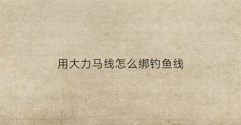 用大力马线怎么绑钓鱼线(大力马线如何在钓鱼中应用)