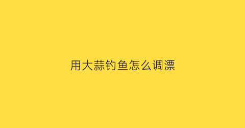 用大蒜钓鱼怎么调漂(大蒜钓饵怎么制作方法)