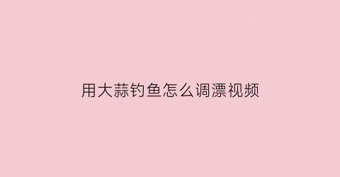 “用大蒜钓鱼怎么调漂视频(用大蒜钓鱼的方法视频)