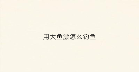 用大鱼漂怎么钓鱼(用大鱼漂怎么钓鱼视频)