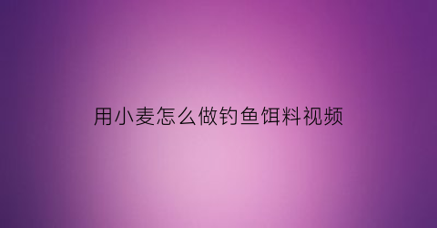 用小麦怎么做钓鱼饵料视频(如何用小麦制作钓鱼饵料)