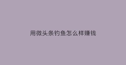 用微头条钓鱼怎么样赚钱(微头条赚钱实战课)