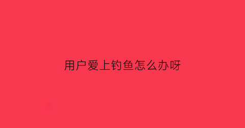 “用户爱上钓鱼怎么办呀(爱上钓鱼app)