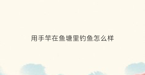 “用手竿在鱼塘里钓鱼怎么样(用手竿在鱼塘里钓鱼怎么样才能钓到)