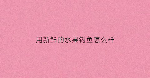 用新鲜的水果钓鱼怎么样(新鲜苹果能钓鱼吗)
