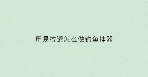 用易拉罐怎么做钓鱼神器(用易拉罐怎么做钓鱼神器视频)