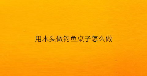 “用木头做钓鱼桌子怎么做(木头钓鱼平台搭建)