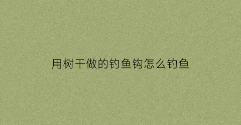 用树干做的钓鱼钩怎么钓鱼(用树干做的钓鱼钩怎么钓鱼好)