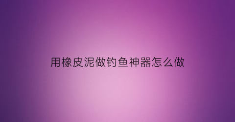 “用橡皮泥做钓鱼神器怎么做(用橡皮泥做钓鱼神器怎么做的)