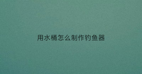 “用水桶怎么制作钓鱼器(怎样用水桶制作钓鱼支架)