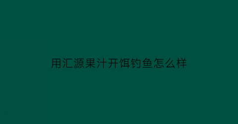 “用汇源果汁开饵钓鱼怎么样(用汇源果汁可以做果冻吗)