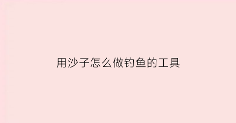 用沙子怎么做钓鱼的工具(用沙子怎么做钓鱼的工具视频)
