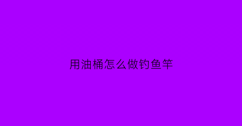 用油桶怎么做钓鱼竿(油桶做钓鱼神器)