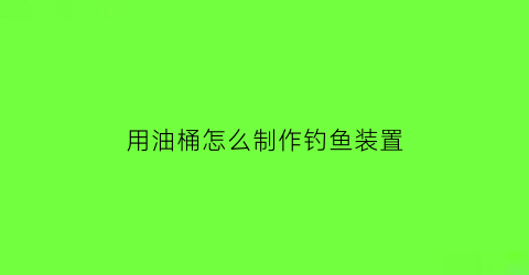 “用油桶怎么制作钓鱼装置(油桶钓具)