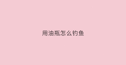 用油瓶怎么钓鱼(用油瓶怎么钓鱼最好)