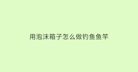 “用泡沫箱子怎么做钓鱼鱼竿(用泡沫箱子怎么做钓鱼鱼竿)