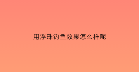 用浮珠钓鱼效果怎么样呢(用浮珠钓鱼效果好吗)