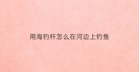 用海钓杆怎么在河边上钓鱼(怎么用海钓竿钓鱼视频)