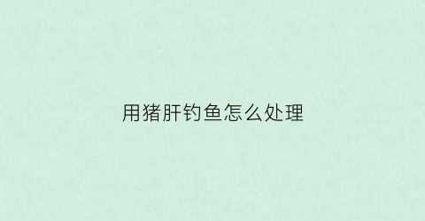 用猪肝钓鱼怎么处理(用猪肝钓鱼可以钓到什么鱼)