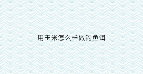 用玉米怎么样做钓鱼饵(用玉米怎么样做钓鱼饵料视频)