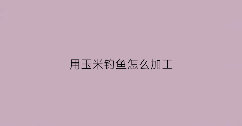 用玉米钓鱼怎么加工(玉米怎么加工才能钓到鲤鱼)