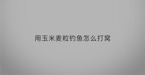 用玉米麦粒钓鱼怎么打窝(玉米打窝麦子钓)