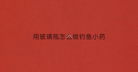 用玻璃瓶怎么做钓鱼小药(用玻璃瓶钓鱼放什么饵料)