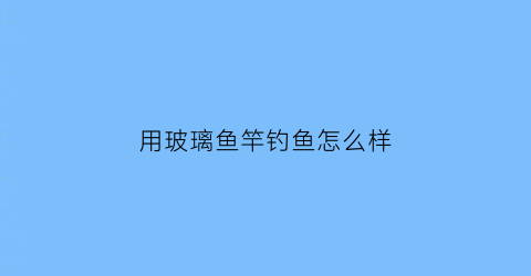 用玻璃鱼竿钓鱼怎么样(用玻璃鱼竿钓鱼怎么样好用吗)