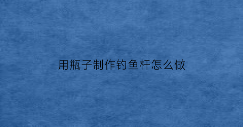 用瓶子制作钓鱼杆怎么做(怎么用塑料瓶做钓鱼瓶)