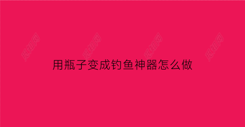 用瓶子变成钓鱼神器怎么做(用瓶子钓鱼用什么诱饵)