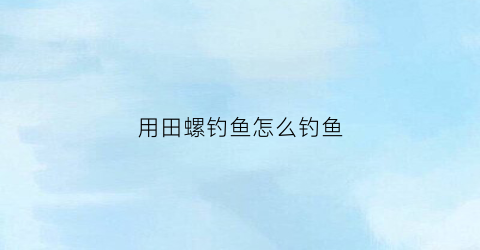 “用田螺钓鱼怎么钓鱼(怎样用田螺制作钓鱼饵料)