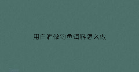 用白酒做钓鱼饵料怎么做(用白酒调鱼饵效果好吗)