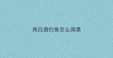 用白酒钓鱼怎么调漂(用白酒和饵料可以钓鲫鱼吗)