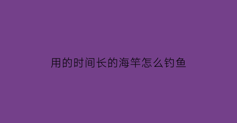 “用的时间长的海竿怎么钓鱼(海竿用完了怎么收)