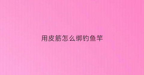 用皮筋怎么绑钓鱼竿(皮筋怎样安装在鱼竿尖)