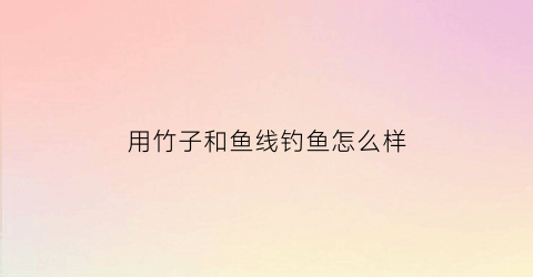 用竹子和鱼线钓鱼怎么样(用竹子钓鱼怎么绑鱼线)