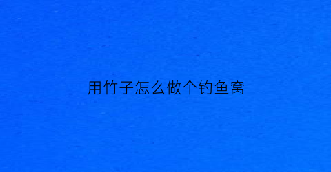 用竹子怎么做个钓鱼窝(用竹子做钓鱼神器)