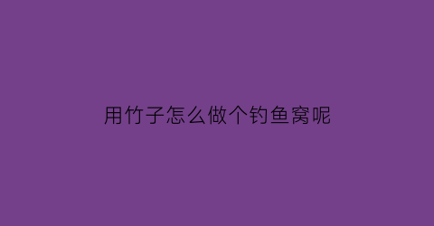 用竹子怎么做个钓鱼窝呢(竹子做鱼钩怎么做不用专门钓鱼那种视频)