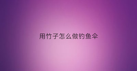 用竹子怎么做钓鱼伞(竹子做鱼钩怎么做不用专门钓鱼那种视频)