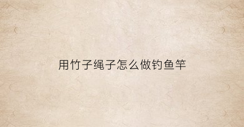 用竹子绳子怎么做钓鱼竿(如何用竹子做钓鱼竿)