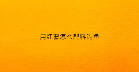 用红薯怎么配料钓鱼(红薯钓鱼的秘方)