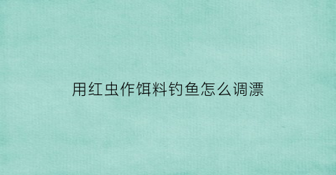 用红虫作饵料钓鱼怎么调漂(用红虫作饵料钓鱼怎么调漂视频)