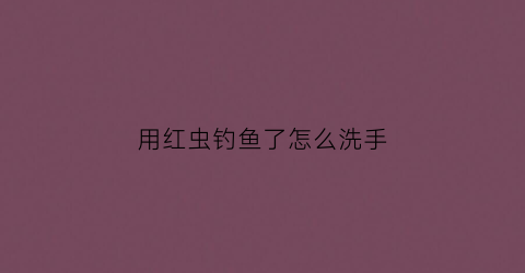 用红虫钓鱼了怎么洗手(用红虫钓鱼了怎么洗手呢)