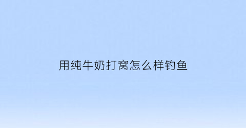 用纯牛奶打窝怎么样钓鱼(用纯牛奶打窝怎么样钓鱼好)